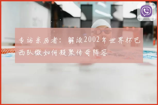 专访亲历者：解读2002年世界杯巴西队徵如何凝聚传奇阵容