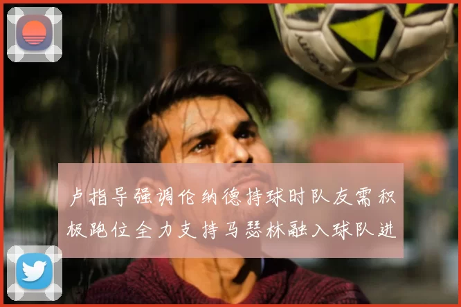 卢指导强调伦纳德持球时队友需积极跑位全力支持马瑟林融入球队进攻体系