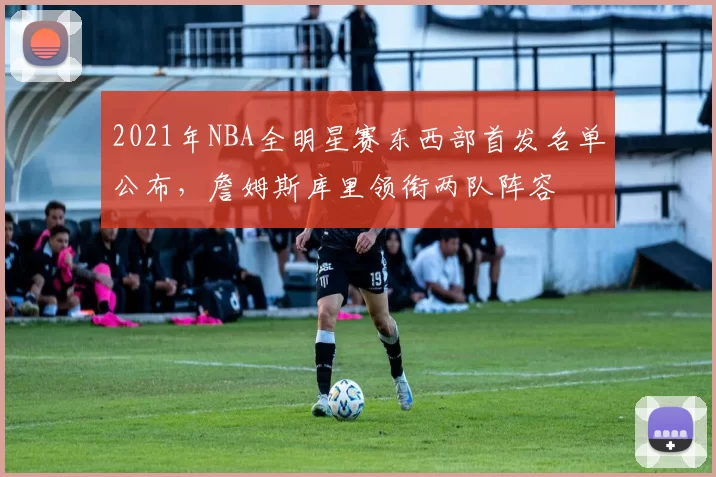 2021年NBA全明星赛东西部首发名单公布，詹姆斯库里领衔两队阵容