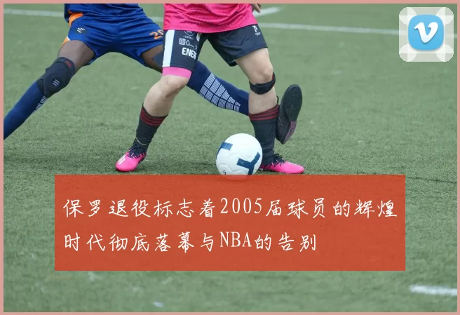 保罗退役标志着2005届球员的辉煌时代彻底落幕与NBA的告别