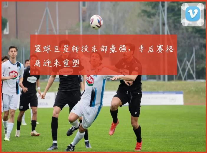 篮球巨星转投东部豪强,季后赛格局迎来重塑