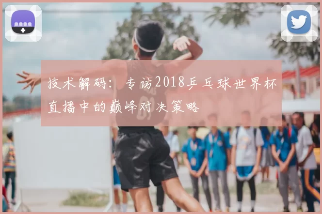 技术解码：专访2018乒乓球世界杯直播中的巅峰对决策略