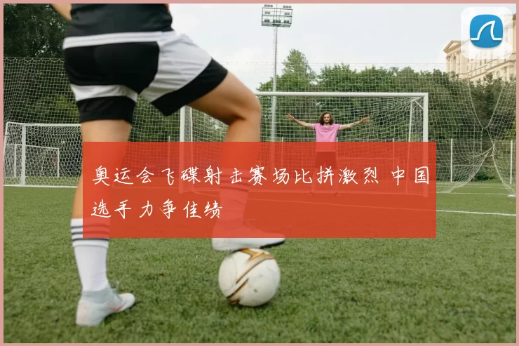 奥运会飞碟射击赛场比拼激烈 中国选手力争佳绩