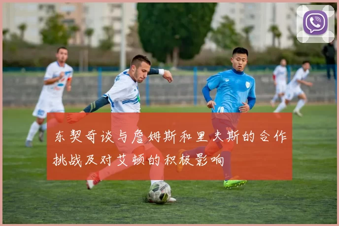 东契奇谈与詹姆斯和里夫斯的合作挑战及对艾顿的积极影响