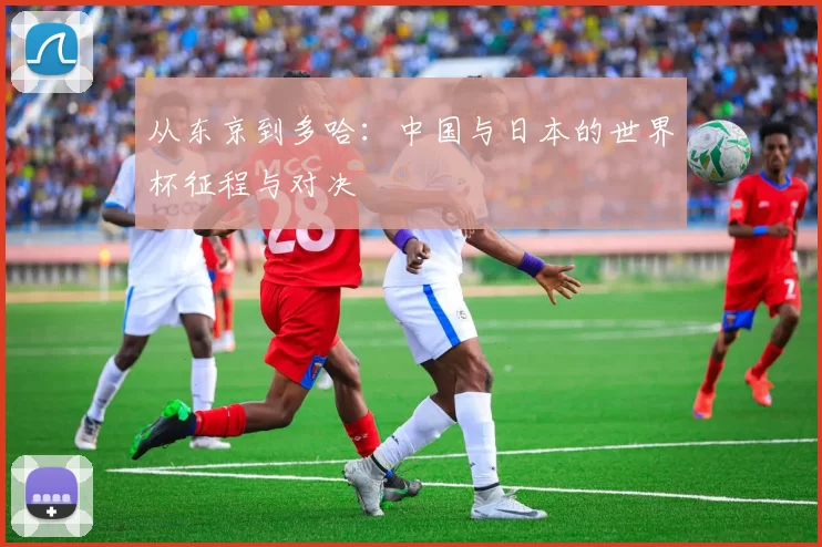 从东京到多哈：中国与日本的世界杯征程与对决