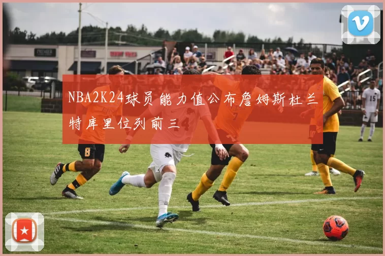 NBA2K24球员能力值公布詹姆斯杜兰特库里位列前三
