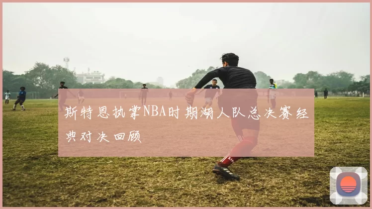 斯特恩执掌NBA时期湖人队总决赛经典对决回顾