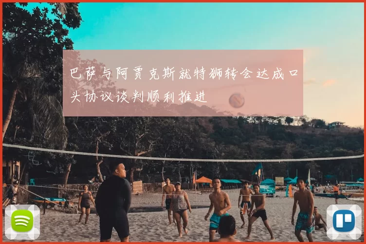 巴萨与阿贾克斯就特狮转会达成口头协议谈判顺利推进