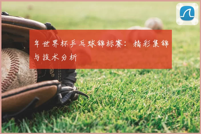 年世界杯乒乓球锦标赛：精彩集锦与技术分析