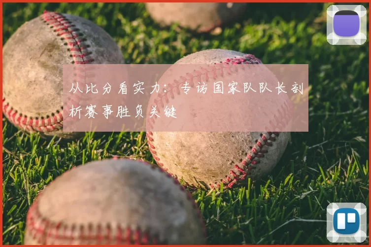 从比分看实力：专访国家队队长剖析赛事胜负关键