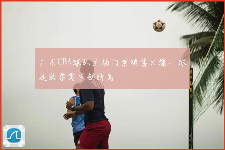 广东CBA球队主场门票销售火爆，球迷购票需求创新高
