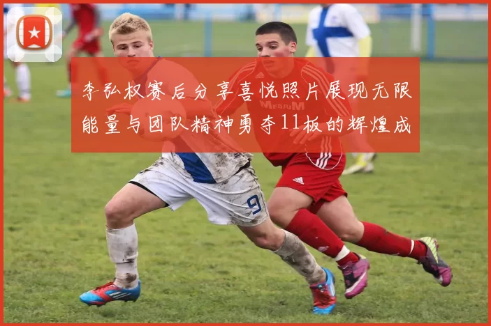 李弘权赛后分享喜悦照片展现无限能量与团队精神勇夺11板的辉煌成就