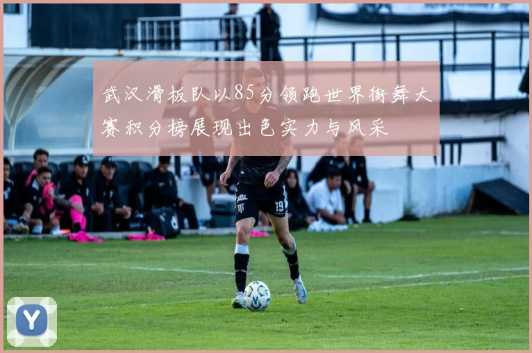 武汉滑板队以85分领跑世界街舞大赛积分榜展现出色实力与风采