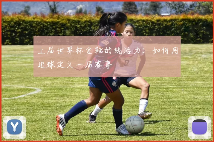 上届世界杯金靴的统治力：如何用进球定义一届赛事
