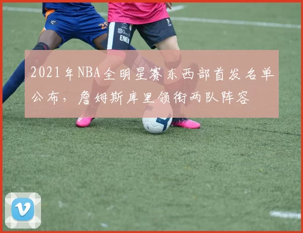 2021年NBA全明星赛东西部首发名单公布,詹姆斯库里领衔两队阵容