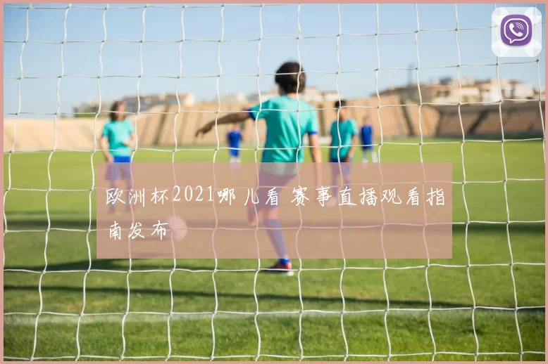 欧洲杯2021哪儿看 赛事直播观看指南发布