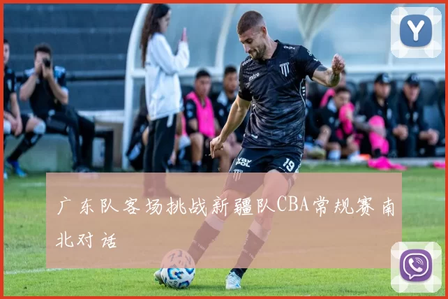 广东队客场挑战新疆队CBA常规赛南北对话