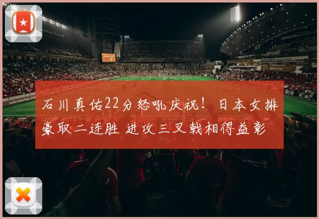 石川真佑22分怒吼庆祝！日本女排豪取二连胜 进攻三叉戟相得益彰