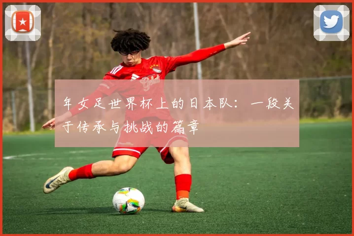 年女足世界杯上的日本队：一段关于传承与挑战的篇章