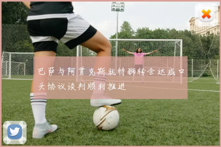 巴萨与阿贾克斯就特狮转会达成口头协议谈判顺利推进