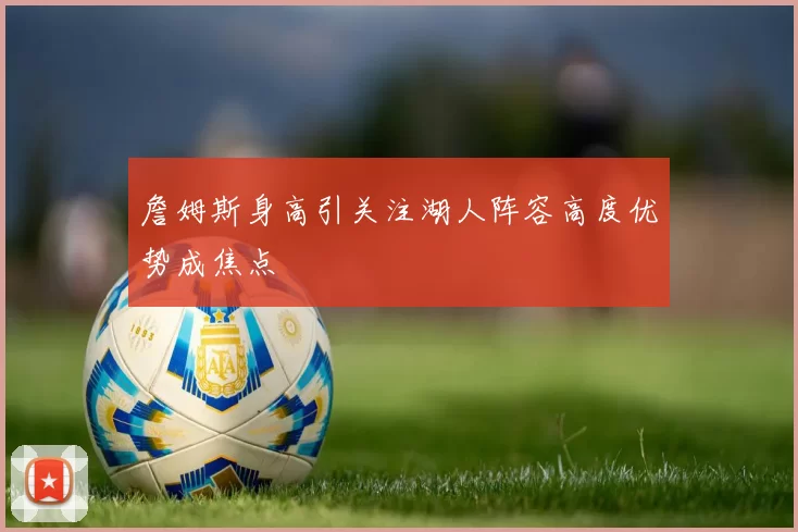 詹姆斯身高引关注湖人阵容高度优势成焦点