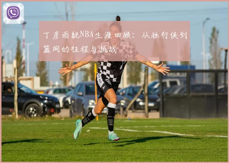 丁彦雨航NBA生涯回顾：从独行侠到篮网的征程与挑战