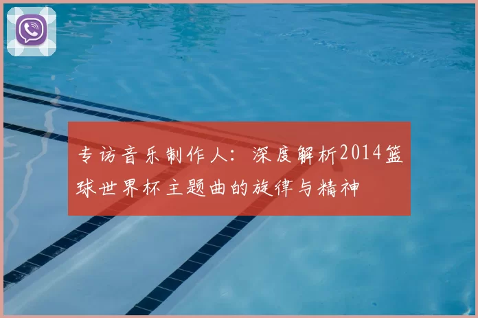 专访音乐制作人:深度解析2014篮球世界杯主题曲的旋律与精神