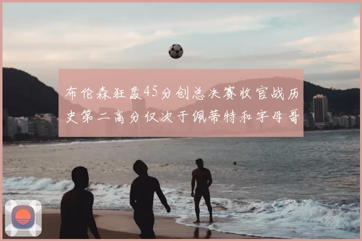 布伦森狂轰45分创总决赛收官战历史第二高分仅次于佩蒂特和字母哥
