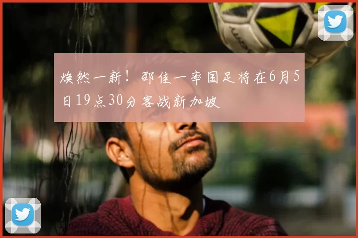 焕然一新！邵佳一率国足将在6月5日19点30分客战新加坡