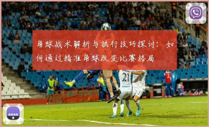 角球战术解析与执行技巧探讨:如何通过精准角球改变比赛格局