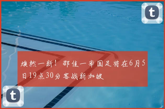 焕然一新！邵佳一率国足将在6月5日19点30分客战新加坡