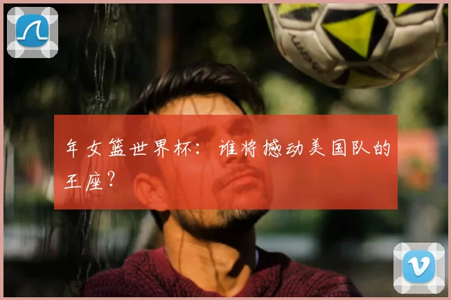 年女篮世界杯：谁将撼动美国队的王座？