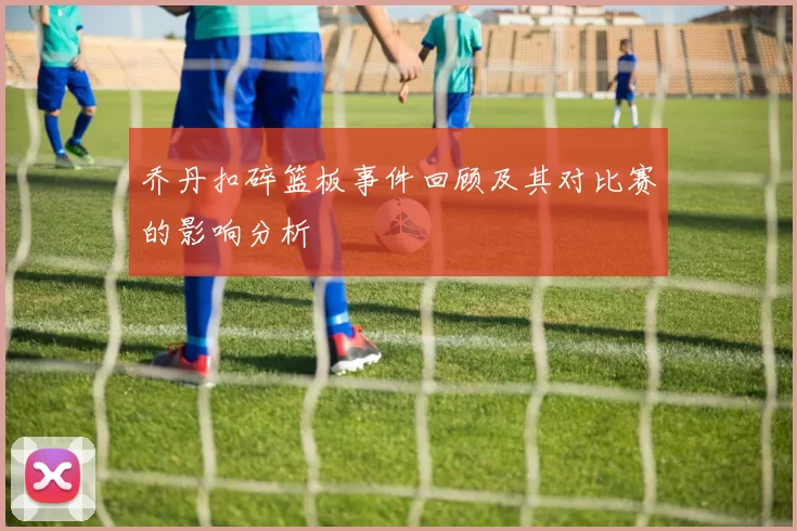乔丹扣碎篮板事件回顾及其对比赛的影响分析