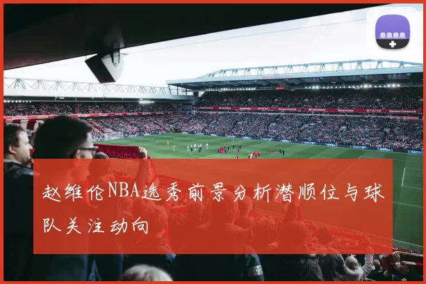 赵维伦NBA选秀前景分析潜顺位与球队关注动向