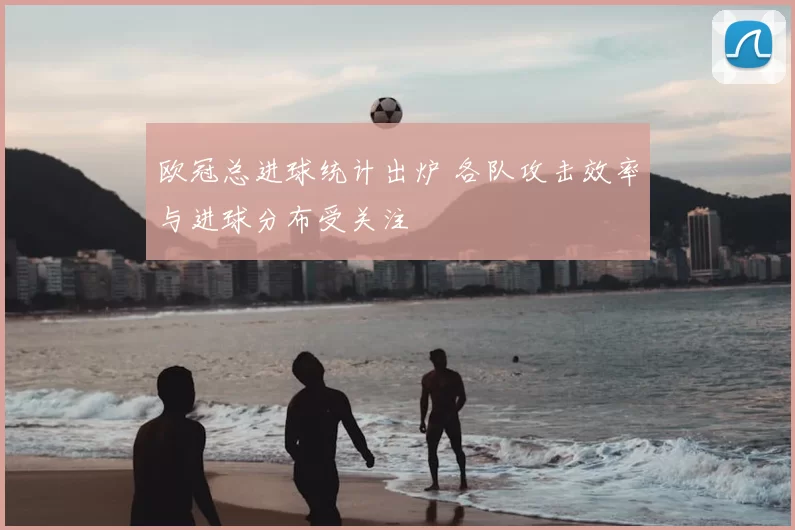 欧冠总进球统计出炉 各队攻击效率与进球分布受关注