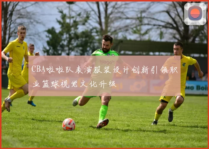 CBA啦啦队表演服装设计创新引领职业篮球视觉文化升级