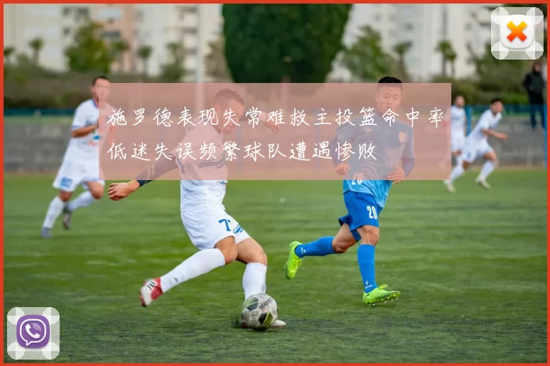 施罗德表现失常难救主投篮命中率低迷失误频繁球队遭遇惨败