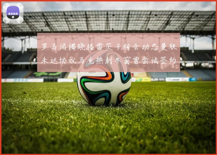 罗马诺揭晓格雷茨卡转会动态曼联未达协议马竞热刺冬窗曾尝试签约