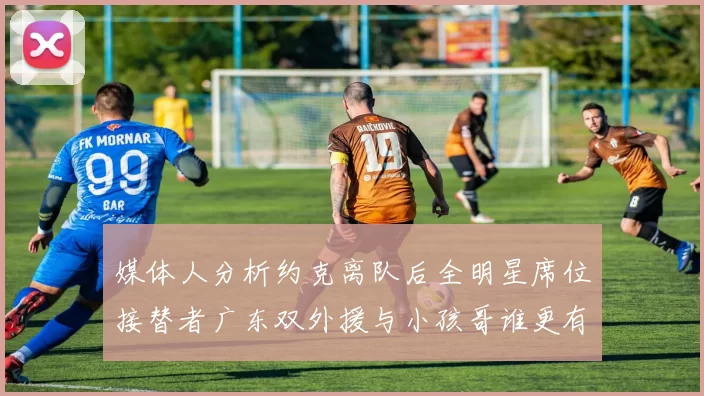 媒体人分析约克离队后全明星席位接替者广东双外援与小孩哥谁更有希望