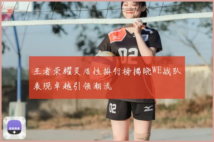 王者荣耀灵活性排行榜揭晓WE战队表现卓越引领潮流