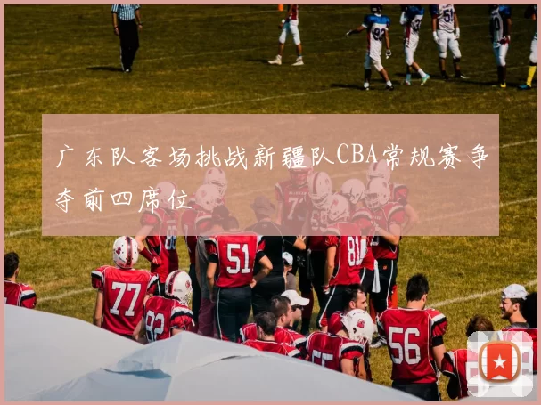 广东队客场挑战新疆队CBA常规赛争夺前四席位