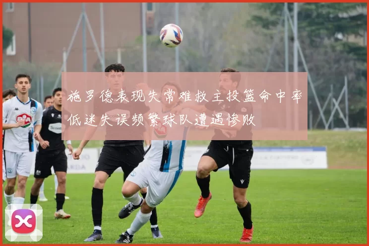 施罗德表现失常难救主投篮命中率低迷失误频繁球队遭遇惨败