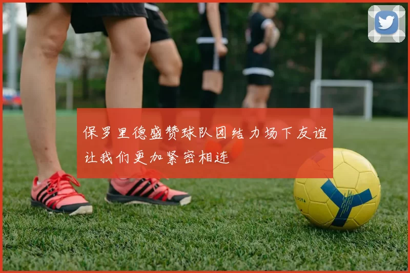 保罗里德盛赞球队团结力场下友谊让我们更加紧密相连