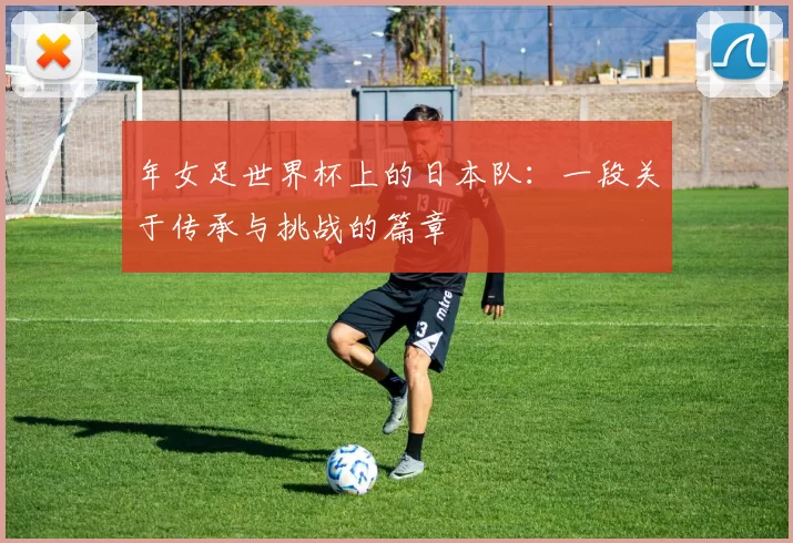 年女足世界杯上的日本队：一段关于传承与挑战的篇章
