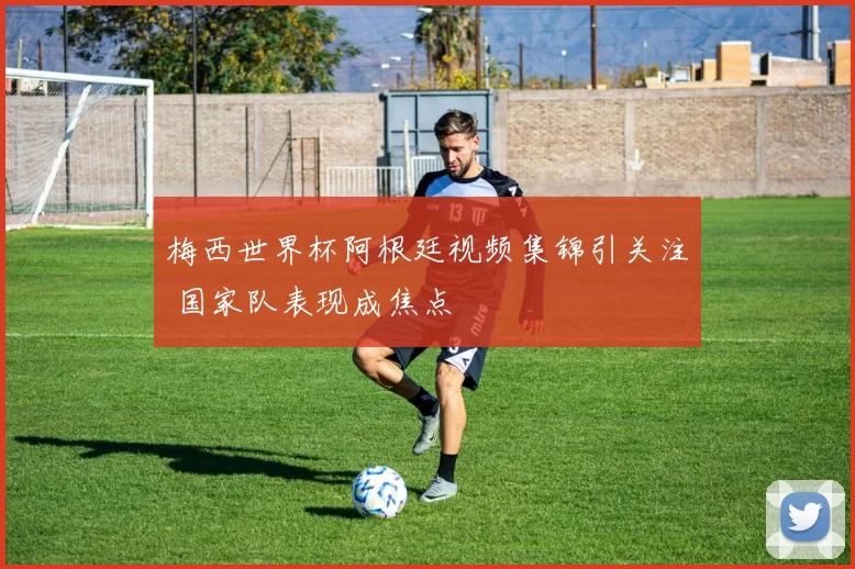 梅西世界杯阿根廷视频集锦引关注 国家队表现成焦点