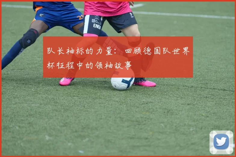 队长袖标的力量：回顾德国队世界杯征程中的领袖故事