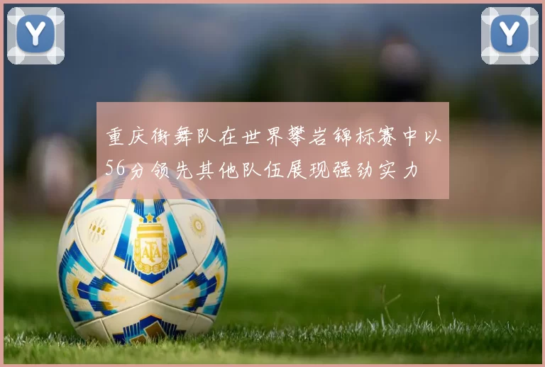 重庆街舞队在世界攀岩锦标赛中以56分领先其他队伍展现强劲实力
