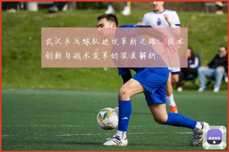 武汉乒乓球队进攻革新之路：技术创新与战术变革的深度解析