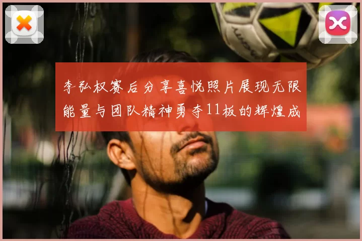 李弘权赛后分享喜悦照片展现无限能量与团队精神勇夺11板的辉煌成就