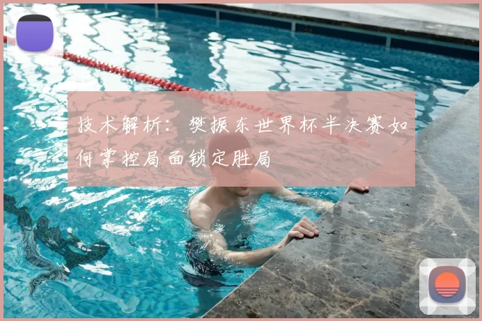 技术解析：樊振东世界杯半决赛如何掌控局面锁定胜局